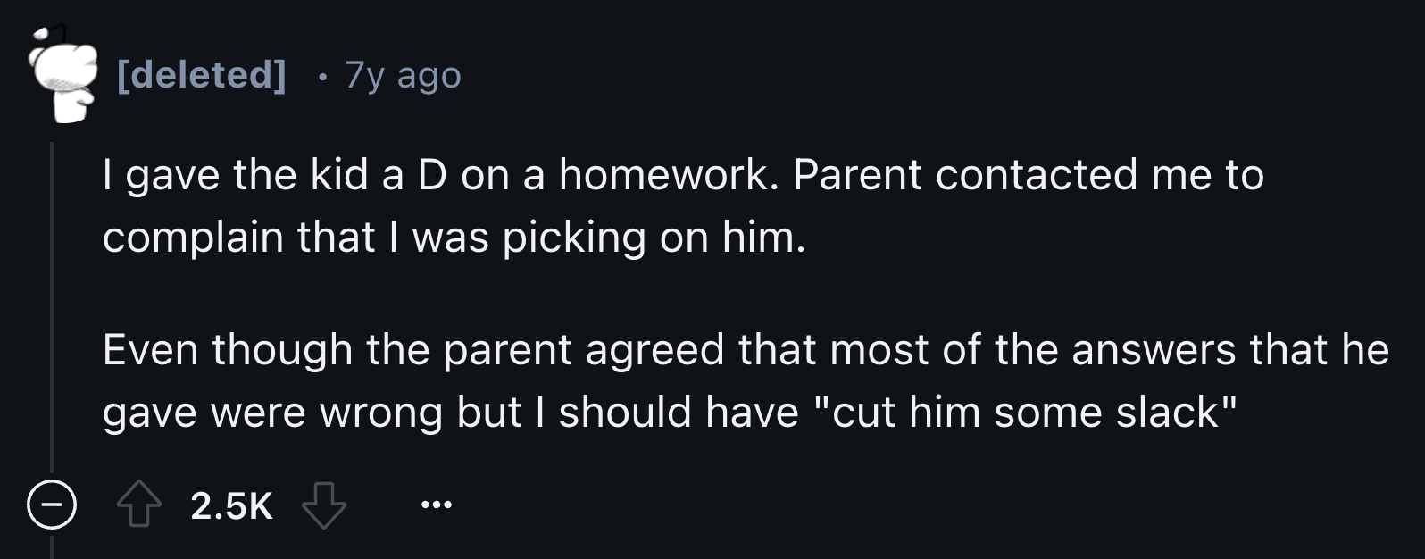 style - deleted 7y ago | gave the kid a D on a homework. Parent contacted me to complain that I was picking on him. Even though the parent agreed that most of the answers that he gave were wrong but I should have "cut him some slack"